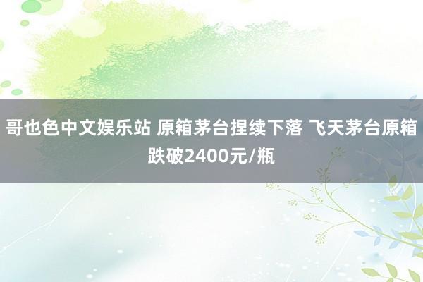 哥也色中文娱乐站 原箱茅台捏续下落 飞天茅台原箱跌破2400元/瓶