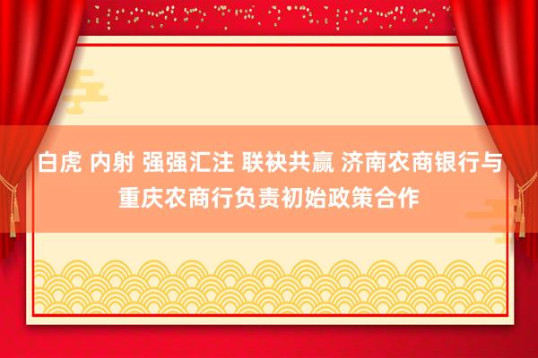 白虎 内射 强强汇注 联袂共赢 济南农商银行与重庆农商行负责初始政策合作