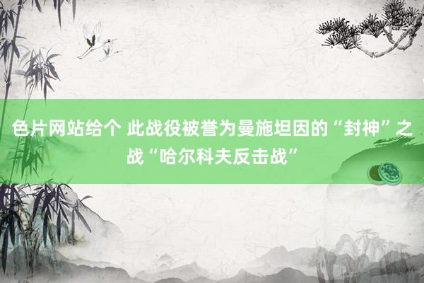 色片网站给个 此战役被誉为曼施坦因的“封神”之战“哈尔科夫反击战”