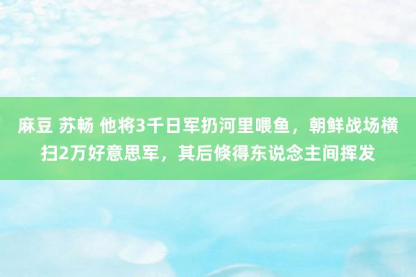 麻豆 苏畅 他将3千日军扔河里喂鱼，朝鲜战场横扫2万好意思军，其后倏得东说念主间挥发