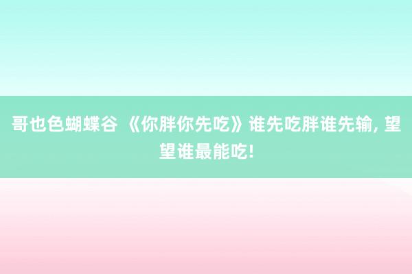 哥也色蝴蝶谷 《你胖你先吃》谁先吃胖谁先输， 望望谁最能吃!