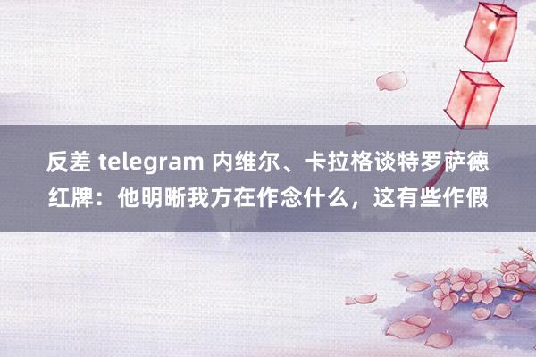 反差 telegram 内维尔、卡拉格谈特罗萨德红牌：他明晰我方在作念什么，这有些作假