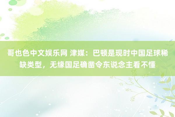 哥也色中文娱乐网 津媒：巴顿是现时中国足球稀缺类型，无缘国足确凿令东说念主看不懂