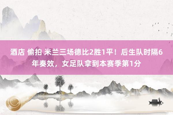 酒店 偷拍 米兰三场德比2胜1平！后生队时隔6年奏效，女足队拿到本赛季第1分