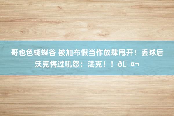 哥也色蝴蝶谷 被加布假当作放肆甩开！丢球后沃克悔过吼怒：法克！！🤬