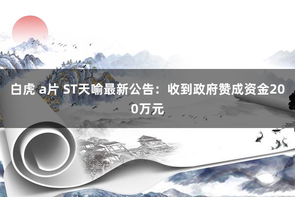 白虎 a片 ST天喻最新公告：收到政府赞成资金200万元