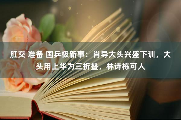 肛交 准备 国乒极新事：肖导大头兴盛下训，大头用上华为三折叠，林诗栋可人