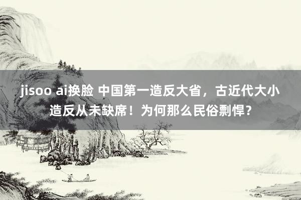 jisoo ai换脸 中国第一造反大省，古近代大小造反从未缺席！为何那么民俗剽悍？