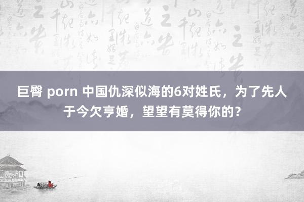 巨臀 porn 中国仇深似海的6对姓氏，为了先人于今欠亨婚，望望有莫得你的？