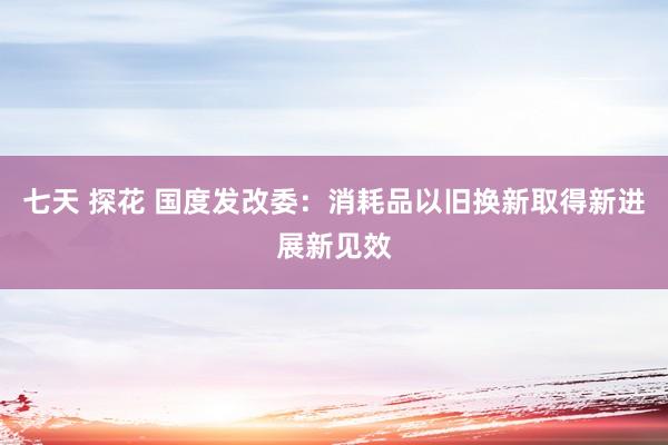 七天 探花 国度发改委：消耗品以旧换新取得新进展新见效