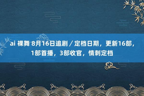 ai 裸舞 8月16日追剧／定档日期，更新16部，1部首播，3部收官，情刺定档