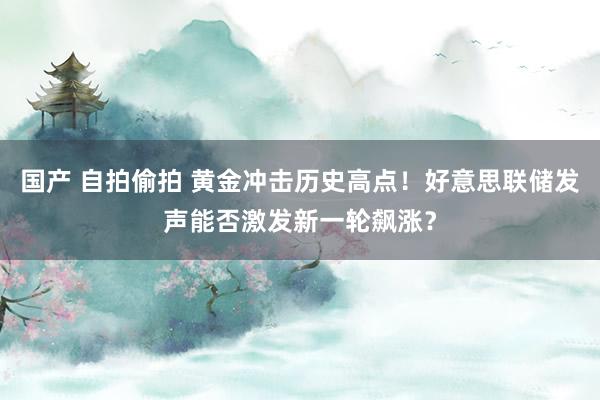 国产 自拍偷拍 黄金冲击历史高点！好意思联储发声能否激发新一轮飙涨？