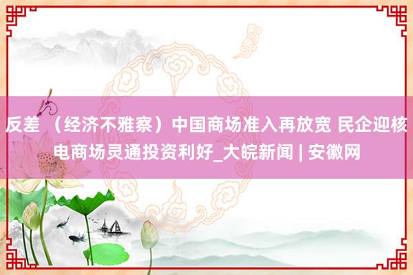 反差 （经济不雅察）中国商场准入再放宽 民企迎核电商场灵通投资利好_大皖新闻 | 安徽网