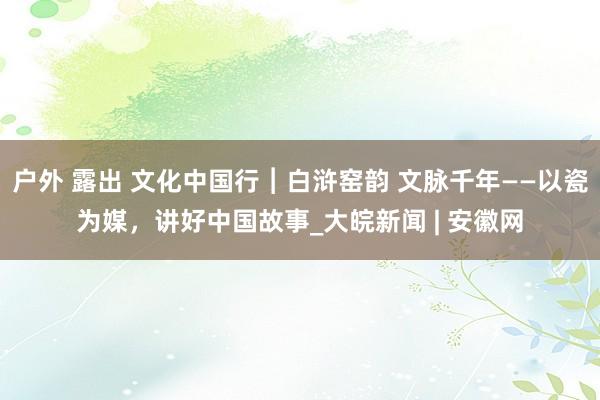 户外 露出 文化中国行︱白浒窑韵 文脉千年——以瓷为媒，讲好中国故事_大皖新闻 | 安徽网