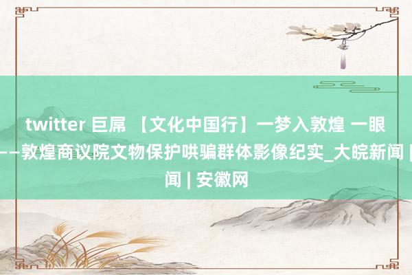 twitter 巨屌 【文化中国行】一梦入敦煌 一眼续千年——敦煌商议院文物保护哄骗群体影像纪实_大皖新闻 | 安徽网