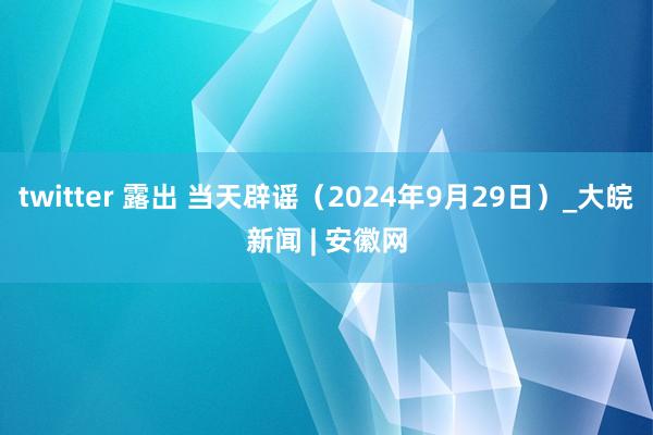 twitter 露出 当天辟谣（2024年9月29日）_大皖新闻 | 安徽网