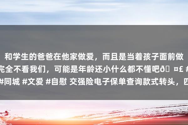 和学生的爸爸在他家做爱，而且是当着孩子面前做爱，太刺激了，孩子完全不看我们，可能是年龄还小什么都不懂吧🤣 #同城 #文爱 #自慰 交强险电子保单查询款式转头，四种浮浅实用的查询阶梯