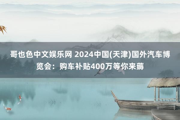 哥也色中文娱乐网 2024中国(天津)国外汽车博览会：购车补贴400万等你来薅