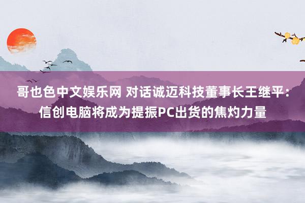 哥也色中文娱乐网 对话诚迈科技董事长王继平：信创电脑将成为提振PC出货的焦灼力量