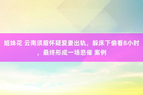 姐妹花 云南须眉怀疑爱妻出轨，躲床下偷看8小时，最终形成一场悲催 案例