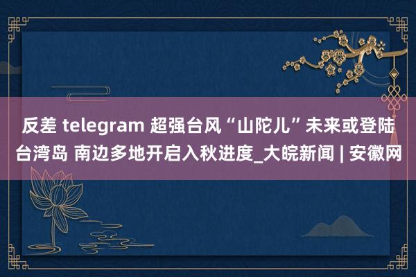 反差 telegram 超强台风“山陀儿”未来或登陆台湾岛 南边多地开启入秋进度_大皖新闻 | 安徽网