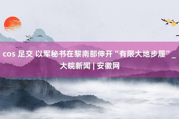 cos 足交 以军秘书在黎南部伸开“有限大地步履”_大皖新闻 | 安徽网