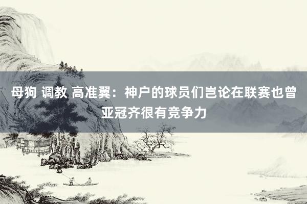 母狗 调教 高准翼：神户的球员们岂论在联赛也曾亚冠齐很有竞争力