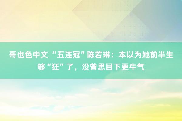 哥也色中文 “五连冠”陈若琳：本以为她前半生够“狂”了，没曾思目下更牛气