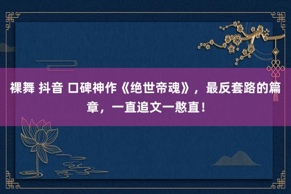 裸舞 抖音 口碑神作《绝世帝魂》，最反套路的篇章，一直追文一憨直！