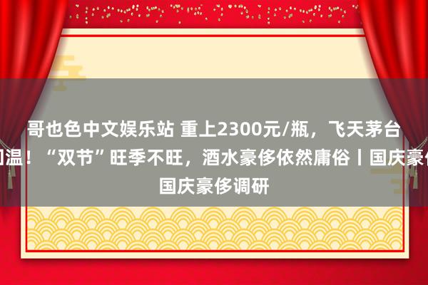 哥也色中文娱乐站 重上2300元/瓶，飞天茅台价钱回温！“双节”旺季不旺，酒水豪侈依然庸俗丨国庆豪侈调研