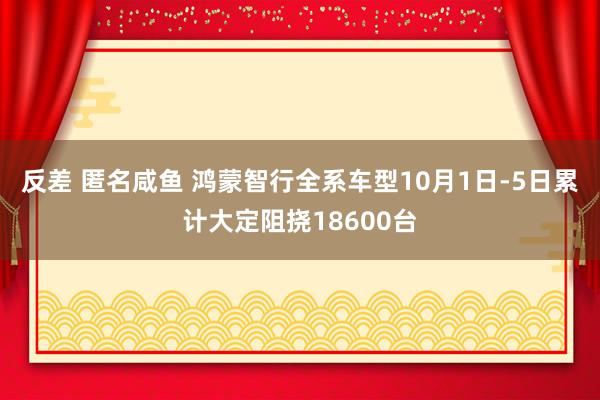 反差 匿名咸鱼 鸿蒙智行全系车型10月1日-5日累计大定阻挠18600台