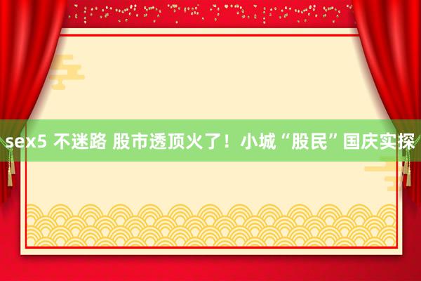 sex5 不迷路 股市透顶火了！小城“股民”国庆实探