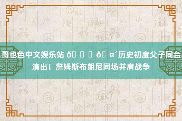 哥也色中文娱乐站 👑🤴历史初度父子同台演出！詹姆斯布朗尼同场并肩战争