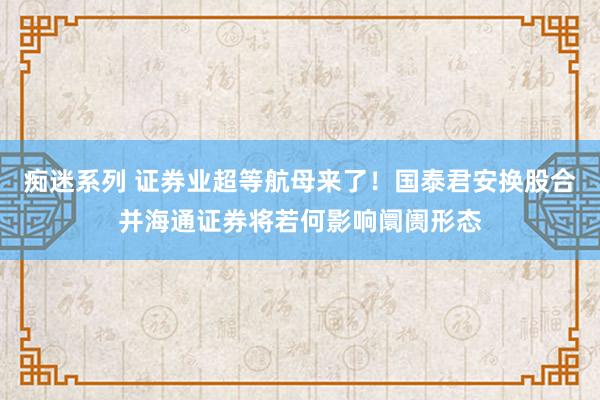 痴迷系列 证券业超等航母来了！国泰君安换股合并海通证券将若何影响阛阓形态