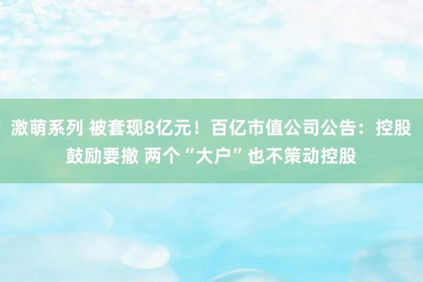 激萌系列 被套现8亿元！百亿市值公司公告：控股鼓励要撤 两个“大户”也不策动控股