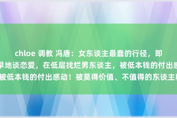 chloe 调教 冯唐：女东谈主最蠢的行径，即是不好好念书上进，而早早地谈恋爱，在低层找烂男东谈主，被低本钱的付出感动！被莫得价值、不值得的东谈主糟蹋期间。