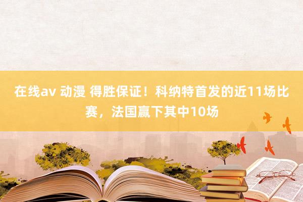 在线av 动漫 得胜保证！科纳特首发的近11场比赛，法国赢下其中10场