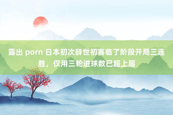 露出 porn 日本初次辞世初赛临了阶段开局三连胜，仅用三轮进球数已超上届