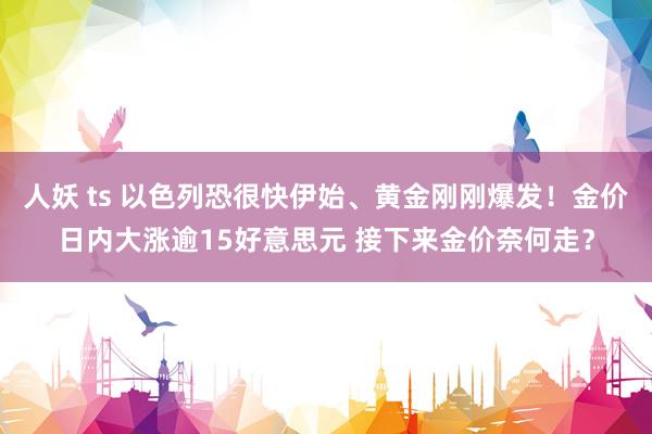 人妖 ts 以色列恐很快伊始、黄金刚刚爆发！金价日内大涨逾15好意思元 接下来金价奈何走？