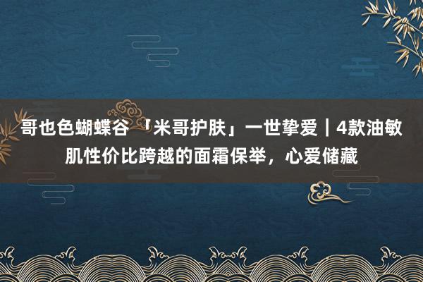 哥也色蝴蝶谷 「米哥护肤」一世挚爱｜4款油敏肌性价比跨越的面霜保举，心爱储藏