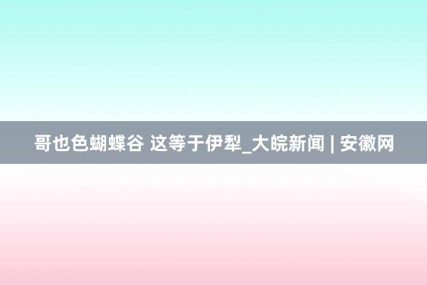 哥也色蝴蝶谷 这等于伊犁_大皖新闻 | 安徽网