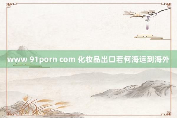 www 91porn com 化妆品出口若何海运到海外