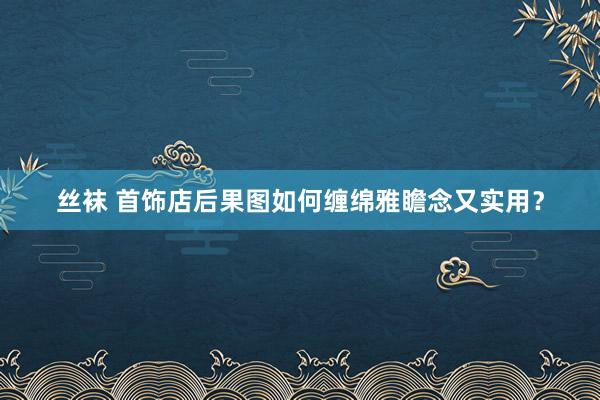 丝袜 首饰店后果图如何缠绵雅瞻念又实用？