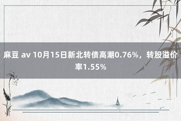 麻豆 av 10月15日新北转债高潮0.76%，转股溢价率1.55%