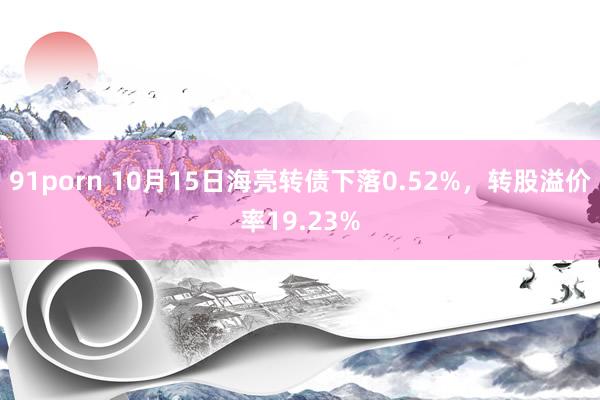 91porn 10月15日海亮转债下落0.52%，转股溢价率19.23%