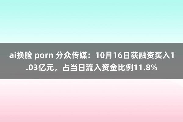 ai换脸 porn 分众传媒：10月16日获融资买入1.03亿元，占当日流入资金比例11.8%