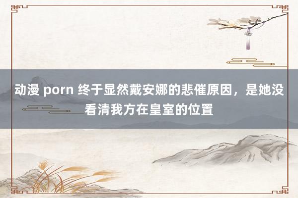 动漫 porn 终于显然戴安娜的悲催原因，是她没看清我方在皇室的位置