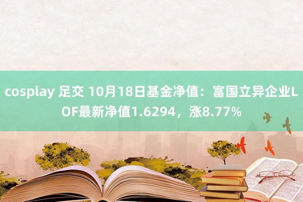 cosplay 足交 10月18日基金净值：富国立异企业LOF最新净值1.6294，涨8.77%