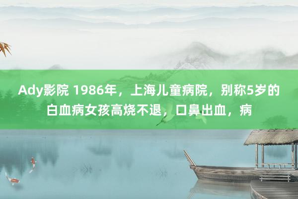 Ady影院 1986年，上海儿童病院，别称5岁的白血病女孩高烧不退，口鼻出血，病