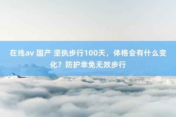 在线av 国产 坚执步行100天，体格会有什么变化？防护幸免无效步行